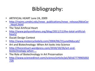 Bibliography:
• ARTIFICIAL HEART June 24, 2009
• http://rwjms.umdnj.edu/news_publications/news_release/AbioCor
  _Heart.html
• The Total Artificial Heart
• http://www.polyurethanes.org/blog/2011/11/the-total-artificial-
  heart/
• Ducati Design Contest
• http://www.motorcycledaily.com/2004/06/21june04ducati/
• Art and Biotechnology: When Art looks into Science
• http://therestisart.wordpress.com/2010/10/26/art-and-
  biotechnology-when-...
• The Role of Biotechnology in Art Preservation
• http://www.sciencedirect.com/science/article/pii/S0167779905002
  726
 