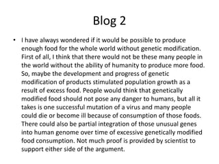 Blog 2
• I have always wondered if it would be possible to produce
  enough food for the whole world without genetic modification.
  First of all, I think that there would not be these many people in
  the world without the ability of humanity to produce more food.
  So, maybe the development and progress of genetic
  modification of products stimulated population growth as a
  result of excess food. People would think that genetically
  modified food should not pose any danger to humans, but all it
  takes is one successful mutation of a virus and many people
  could die or become ill because of consumption of those foods.
  There could also be partial integration of those unusual genes
  into human genome over time of excessive genetically modified
  food consumption. Not much proof is provided by scientist to
  support either side of the argument.
 