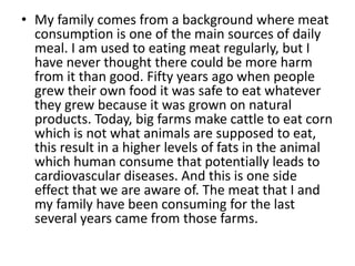 • My family comes from a background where meat
  consumption is one of the main sources of daily
  meal. I am used to eating meat regularly, but I
  have never thought there could be more harm
  from it than good. Fifty years ago when people
  grew their own food it was safe to eat whatever
  they grew because it was grown on natural
  products. Today, big farms make cattle to eat corn
  which is not what animals are supposed to eat,
  this result in a higher levels of fats in the animal
  which human consume that potentially leads to
  cardiovascular diseases. And this is one side
  effect that we are aware of. The meat that I and
  my family have been consuming for the last
  several years came from those farms.
 