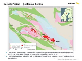 AGNICO EAGLE | BARSELE GOLD PROJECT 11
Barsele Project – Geological Setting
 The project area covers a sequence of Proterozoic aged metasedimentary and metavolcanic
rocks that have been intruded by three main phases of granitoid rocks.
 The early granitoids (tonalites and granodiorite) are the most important from a mineralization
perspective.
 