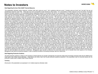 AGNICO EAGLE | BARSELE GOLD PROJECT 3
Notes to Investors
Note Regarding the Use of Non-GAAP Financial Measures
This presentation discloses certain measures, including “total cash costs per ounce”, “all-in sustaining costs per ounce”, “minesite costs per tonne” and “net debt” that are not
standardized measures under IFRS. These data may not be comparable to data reported by other issuers. For a reconciliation of these measures to the most directly comparable
financial information reported in the consolidated financial statements prepared in accordance with and for an explanation of how management uses these measures, see “Non-
GAAP Financial Performance Measures” in the MD&A filed on SEDAR at www.sedar.com and included in the Form 6-K filed on EDGAR at www.sec.gov, as well as the Company’s
other filings with the Canadian securities regulators and the SEC. The total cash costs per ounce of gold produced is reported on both a by-product basis (deducting by-product
metal revenues from production costs) and co-product basis (before by-product metal revenues). The total cash costs per ounce of gold produced on a by-product basis is
calculated by adjusting production costs as recorded in the consolidated statements of income for by-product revenues, unsold concentrate inventory production costs, smelting,
refining and marketing charges and other adjustments, and then dividing by the number of ounces of gold produced. The total cash costs per ounce of gold produced on a co-
product basis is calculated in the same manner as the total cash costs per ounce of gold produced on a by-product basis except that no adjustment is made for by-product metal
revenues. Accordingly, the calculation of total cash costs per ounce of gold produced on a co-product basis does not reflect a reduction in production costs or smelting, refining and
marketing charges associated with the production and sale of by-product metals. The total cash costs per ounce of gold produced is intended to provide information about the cash-
generating capabilities of the Company’s mining operations. Management also uses these measures to monitor the performance of the Company’s mining operations. As market
prices for gold are quoted on a per ounce basis, using the total cash costs per ounce of gold produced on a by-product basis measure allows management to assess a mine’s cash-
generating capabilities at various gold prices. All-in sustaining costs per ounce is used to show the full cost of gold production from current operations. The Company calculates all-
in sustaining costs per ounce of gold produced on a by-product basis as the aggregate of total cash costs per ounce on a by-product basis, sustaining capital expenditures
(including capitalized exploration), general and administrative expenses (including stock options) and reclamation expenses divided by the number of ounces of gold produced. The
all-in sustaining costs per ounce of gold produced on a co-product basis is calculated in the same manner as the all-in sustaining costs per ounce of gold produced on a by-product
basis, except that the total cash costs per ounce on a co-product basis is used, meaning no adjustment is made for by-product metal revenues. The Company's methodology for
calculating all-in sustaining costs per ounce may differ from to the methodology used by other producers that disclose all-in sustaining costs per ounce. The Company may change
the methodology it uses to calculate all-in sustaining costs per ounce in the future, including in response to the adoption of formal industry guidance regarding this measure by the
World Gold Council. Management is aware that these per ounce measures of performance can be affected by fluctuations in exchange rates and, in the case of total cash costs per
ounce of gold produced on a by-product basis, by-product metal prices. Management compensates for these inherent limitations by using these measures in conjunction with
minesite costs per tonne (discussed below) as well as other data prepared in accordance with IFRS. Minesite costs per tonne are calculated by adjusting production costs as shown
in the interim condensed consolidated statements of income for unsold concentrate inventory production costs, and then dividing by tonnes of ore processed. As the total cash
costs per ounce of gold produced can be affected by fluctuations in by-product metal prices and exchange rates, management believes that the minesite costs per tonne provides
additional information regarding the performance of mining operations, eliminating the impact of varying production levels. Management also uses this measure to determine the
economic viability of mining blocks. As each mining block is evaluated based on the net realizable value of each tonne mined, in order to be economically viable the estimated
revenue on a per tonne basis must be in excess of the minesite costs per tonne. Management is aware that this per tonne measure of performance can be impacted by fluctuations
in processing levels and compensates for this inherent limitation by using this measure in conjunction with production costs prepared in accordance with IFRS. Net debt is
calculated by adjusting the total of the current portion of long-term debt and non-current long-term debt as recorded on the consolidated balance sheet for deferred financing costs,
cash and cash equivalents and short-term investments. Management uses net debt to determine the overall debt position and to evaluate future debt capacity of the Company.
Management also performs sensitivity analyses in order to quantify the effects of fluctuating exchange rates and metal prices.
Note Regarding Production Guidance
The gold production guidance is based on the Company’s mineral reserves but includes contingencies and assumes metal prices and foreign exchange rates that are different from
those used in the mineral reserve estimates. These factors and others mean that the gold production guidance presented in this presentation does not reconcile exactly with the
production models used to support these mineral reserves.
Currency
All amounts in this presentation are expressed in U.S. dollars except as otherwise noted.
 
