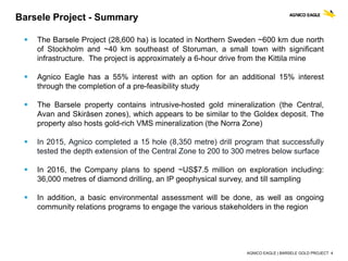 AGNICO EAGLE | BARSELE GOLD PROJECT 4
 The Barsele Project (28,600 ha) is located in Northern Sweden ~600 km due north
of Stockholm and ~40 km southeast of Storuman, a small town with significant
infrastructure. The project is approximately a 6-hour drive from the Kittila mine
 Agnico Eagle has a 55% interest with an option for an additional 15% interest
through the completion of a pre-feasibility study
 The Barsele property contains intrusive-hosted gold mineralization (the Central,
Avan and Skiråsen zones), which appears to be similar to the Goldex deposit. The
property also hosts gold-rich VMS mineralization (the Norra Zone)
 In 2015, Agnico completed a 15 hole (8,350 metre) drill program that successfully
tested the depth extension of the Central Zone to 200 to 300 metres below surface
 In 2016, the Company plans to spend ~US$7.5 million on exploration including:
36,000 metres of diamond drilling, an IP geophysical survey, and till sampling
 In addition, a basic environmental assessment will be done, as well as ongoing
community relations programs to engage the various stakeholders in the region
Barsele Project - Summary
 