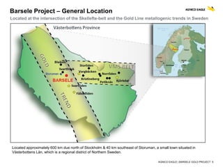 AGNICO EAGLE | BARSELE GOLD PROJECT 5
Barsele Project – General Location
Located at the intersection of the Skellefte-belt and the Gold Line metallogenic trends in Sweden
Located approximately 600 km due north of Stockholm & 40 km southeast of Storuman, a small town situated in
Västerbottens Län, which is a regional district of Northern Sweden.
 