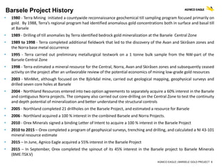 AGNICO EAGLE | BARSELE GOLD PROJECT 8
Barsele Project History
• 1980 - Terra Mining initiated a countywide reconnaissance geochemical till sampling program focused primarily on
gold. By 1988, Terra’s regional program had identified anomalous gold concentrations both in surface and basal till
at Barsele
• 1989 - Drilling of till anomalies by Terra identified bedrock gold mineralization at the Barsele Central Zone
• 1989 to 1998 - Terra completed additional fieldwork that led to the discovery of the Avan and Skiråsen zones and
the Norra base metal occurrence
• 1995 - Terra carried out preliminary metallurgical testwork on a 1 tonne bulk sample from the NW-part of the
Barsele Central Zone
• 1998 - Terra estimated a mineral resource for the Central, Norra, Avan and Skiråsen zones and subsequently ceased
activity on the project after an unfavorable review of the potential economics of mining low-grade gold resources
• 2003 - MinMet, although focused on the Björkdal mine, carried out geological mapping, geophysical surveys and
drilled seven core holes at Barsele
• 2004 - Northland Resources entered into two option agreements to separately acquire a 60% interest in the Barsele
and contiguous Norra projects. The company also carried out core-drilling on the Central Zone to test the continuity
and depth potential of mineralization and better understand the structural controls
• 2005 - Northland completed 21 drillholes on the Barsele Project, and estimated a resource for Barsele
• 2006 - Northland acquired a 100 % interest in the combined Barsele and Norra Projects.
• 2010 - Orex Minerals signed a binding Letter of Intent to acquire a 100 % interest in the Barsele Project
• 2010 to 2015 – Orex completed a program of geophysical surveys, trenching and drilling, and calculated a NI 43-101
mineral resource estimate
• 2015 – In June, Agnico Eagle acquired a 55% interest in the Barsele Project
• 2015 – In September, Orex completed the spinout of its 45% interest in the Barsele project to Barsele Minerals
(BME:TSX.V)
 
