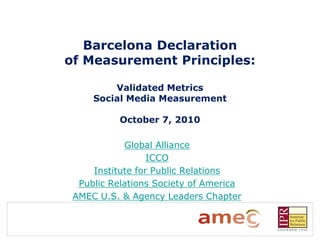 Barcelona Declaration
of Measurement Principles:

         Validated Metrics
     Social Media Measurement

           October 7, 2010

            Global Alliance
                  ICCO
     Institute for Public Relations
  Public Relations Society of America
 AMEC U.S. & Agency Leaders Chapter
 