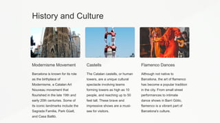 History and Culture
Modernisme Movement
Barcelona is known for its role
as the birthplace of
Modernisme, a Catalan Art
Nouveau movement that
flourished in the late 19th and
early 20th centuries. Some of
its iconic landmarks include the
Sagrada Familia, Park Güell,
and Casa Batlló.
Castells
The Catalan castells, or human
towers, are a unique cultural
spectacle involving teams
forming towers as high as 10
people, and reaching up to 50
feet tall. These brave and
impressive shows are a must-
see for visitors.
Flamenco Dances
Although not native to
Barcelona, the art of flamenco
has become a popular tradition
in the city. From small street
performances to intimate
dance shows in Barri Gòtic,
flamenco is a vibrant part of
Barcelona's culture.
 