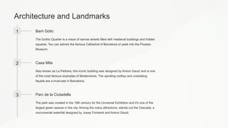 Architecture and Landmarks
1 Barri Gòtic
The Gothic Quarter is a maze of narrow streets filled with medieval buildings and hidden
squares. You can admire the famous Cathedral of Barcelona or peek into the Picasso
Museum.
2 Casa Mila
Also known as La Pedrera, this iconic building was designed by Antoni Gaudí and is one
of the most famous examples of Modernisme. The spiraling rooftop and undulating
façade are a must-see in Barcelona.
3 Parc de la Ciutadella
The park was created in the 19th century for the Universal Exhibition and it's one of the
largest green spaces in the city. Among the many attractions, stands out the Cascada, a
monumental waterfall designed by Josep Fontserè and Antoni Gaudí.
 