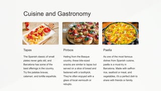 Cuisine and Gastronomy
Tapas
The Spanish classic of small
plates never gets old, and
Barcelona has some of the
best offerings in the country.
Try the patatas bravas,
calamari, and tortilla española.
Pintxos
Hailing from the Basque
country, these bite-sized
snacks are similar to tapas but
served on a slice of bread and
fastened with a toothpick.
They're often enjoyed with a
glass of local vermouth or
rebujito.
Paella
As one of the most famous
dishes from Spanish cuisine,
paella is a must-try in
Barcelona. Made with saffron
rice, seafood or meat, and
vegetables, it's a perfect dish to
share with friends or family.
 