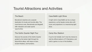 Tourist Attractions and Activities
The Beach
Barcelona's beaches are a popular
destination for locals and tourists alike. The
most famous ones, Barceloneta and Bogatell,
offer relaxation and water sports
opportunities.
Casa Batlló Light Show
A night visit to Casa Batlló can be a unique
experience, as the façade comes alive with
music and projections in a mesmerizing light
show.
The Gothic Quarter Night Tour
Discover the secrets of the Gothic Quarter
guided by the lantern light through the
labyrinthine alleys, with stops on bars,
ancient theatres, and fountains.
Camp Nou Stadium
If you're into football, don't miss the chance to
visit the official stadium of FC Barcelona, and
catch a game or a tour of the facilities.
 