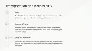 Transportation and Accessibility
1 Metro
The Metro has 12 lines and covers most of the city and suburban areas. It is the
quickest way to get around Barcelona and key popular destinations.
2 Buses and Trams
A solid bus network provides access to the many suburbs and smaller locales.
Trams also cover smaller and more pedestrian-heavy areas, while offering great
views from outside.
3 Bikes and Walkability
Barcelona is very walkable, with plenty of designated lanes and low-speed roads.
Bikes are also available for rent, and great for reaching those off-the-beaten-path
destinations!
 