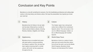 Conclusion and Key Points
Barcelona is a city with something for everyone, from the breathtaking architecture and cutting-edge
cuisine, to the long history and diverse culture. We hope this presentation has inspired you to plan
your next trip!
1 History
Barcelona has rich history in its own right,
and has been influenced by a number of
historic and pre-historic cultures, including
Romans, Iberians, Visigoths, and Vikings.
2 Culture
The Catalan region has a strong local
culture that is different from mainstream
Spanish culture. This can be seen in the
use of a different language, Catalan, as
the co-official language with Castilian
Spanish.
3 Gastronomy
Barcelona has an incredible food scene
with great options covering everything
from tapas to seafood. Plus, the area has
been rapidly immersing itself in cocktail
culture, with small, hip bars popping up
throughout the city.
4 World-Class Tours
Barcelona is home to a variety of world-
class tours and events that draw visitors
from all over the world, such as the Mobile
World Congress, Barcelona Guitar
Festival, and International Film Festival.
 