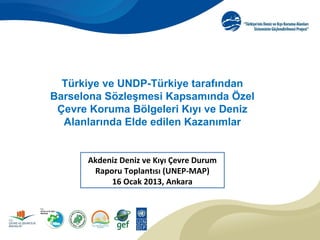 Türkiye ve UNDP-Türkiye tarafından
Barselona Sözleşmesi Kapsamında Özel
 Çevre Koruma Bölgeleri Kıyı ve Deniz
  Alanlarında Elde edilen Kazanımlar


      Akdeniz Deniz ve Kıyı Çevre Durum
       Raporu Toplantısı (UNEP-MAP)
           16 Ocak 2013, Ankara




                                          1
 