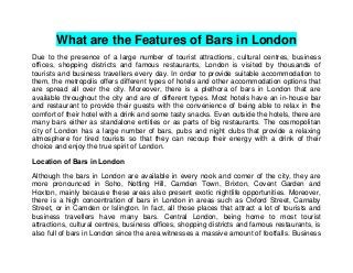 What are the Features of Bars in London
Due to the presence of a large number of tourist attractions, cultural centres, business
offices, shopping districts and famous restaurants, London is visited by thousands of
tourists and business travellers every day. In order to provide suitable accommodation to
them, the metropolis offers different types of hotels and other accommodation options that
are spread all over the city. Moreover, there is a plethora of bars in London that are
available throughout the city and are of different types. Most hotels have an in-house bar
and restaurant to provide their guests with the convenience of being able to relax in the
comfort of their hotel with a drink and some tasty snacks. Even outside the hotels, there are
many bars either as standalone entities or as parts of big restaurants. The cosmopolitan
city of London has a large number of bars, pubs and night clubs that provide a relaxing
atmosphere for tired tourists so that they can recoup their energy with a drink of their
choice and enjoy the true spirit of London.
Location of Bars in London
Although the bars in London are available in every nook and corner of the city, they are
more pronounced in Soho, Notting Hill, Camden Town, Brixton, Covent Garden and
Hoxton, mainly because these areas also present exotic nightlife opportunities. Moreover,
there is a high concentration of bars in London in areas such as Oxford Street, Carnaby
Street, or in Camden or Islington. In fact, all those places that attract a lot of tourists and
business travellers have many bars. Central London, being home to most tourist
attractions, cultural centres, business offices, shopping districts and famous restaurants, is
also full of bars in London since the area witnesses a massive amount of footfalls. Business

 