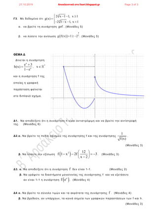 Γ3. Με δεδομένο ότι
3
3
2 x 1 1, x 1
g(x)
2 1 x 1, x 1
   
 
   
α. να βρείτε τη συνάρτηση gof . (Μονάδες 5)
β. να λύσετε την ανίσωση  
4
3
g f (x) 1 2   . (Μονάδες 5)
ΘΕΜΑ Δ
Δίνεται η συνάρτηση
x
x
e 3
h(x)
1 e



,
*
x 
και η συνάρτηση f της
οποίας η γραφική
παράσταση φαίνεται
στο διπλανό σχήμα.
Δ1. Να αποδείξετε ότι η συνάρτηση h είναι αντιστρέψιμη και να βρείτε την αντίστροφή
της. (Μονάδες 6)
Δ2.α. Να βρείτε το πεδίο ορισμού της συνάρτησης f και της συνάρτησης
1
f(x)
.
(Μονάδες 3)
β. Να λύσετε την εξίσωση  2 12
f 1 x 2f 3
x 2
 
    
 
. (Μονάδες 3)
Δ3. α. Να αποδείξετε ότι η συνάρτηση f δεν είναι 1-1. (Μονάδες 2)
β. Να γράψετε τα διαστήματα μονοτονίας της συνάρτησης f και να εξετάσετε
αν είναι 1-1 η συνάρτηση  x
f e . (Μονάδες 4)
Δ4.α. Να βρείτε το σύνολο τιμών και τα ακρότατα της συνάρτησης f . (Μονάδες 4)
β. Να βρεθούν, αν υπάρχουν, τα κοινά σημεία των γραφικών παραστάσεων των f και h.
(Μονάδες 3)
27.10.2019 Αποκλειστικά στο lisari.blogspot.gr Page 3 of 3
 