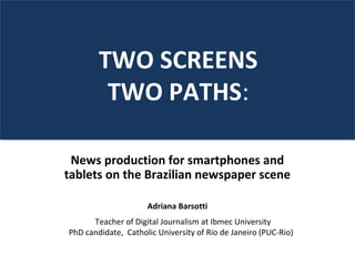 News production for smartphones and
tablets on the Brazilian newspaper scene
Adriana Barsotti
TWO SCREENS
TWO PATHS:
Teacher of Digital Journalism at Ibmec University
PhD candidate, Catholic University of Rio de Janeiro (PUC-Rio)
 