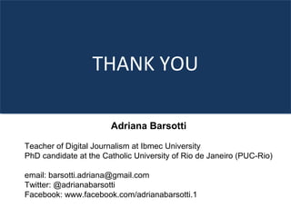 THANK YOU
Adriana Barsotti
Teacher of Digital Journalism at Ibmec University
PhD candidate at the Catholic University of Rio de Janeiro (PUC-Rio)
email: barsotti.adriana@gmail.com
Twitter: @adrianabarsotti
Facebook: www.facebook.com/adrianabarsotti.1
 