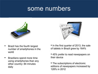 some numbers
 In the first quarter of 2013, the sale
of tablets in Brazil grew by 164%
 45% prefer to read newspapers on
their device
 The subscriptions of electronic
editions of newspapers increased by
128% in 2012
 Brazil has the fourth largest
number of smartphones in the
world
 Brazilians spend more time
using smartphones than any
other country: 84 minutes
daily
 