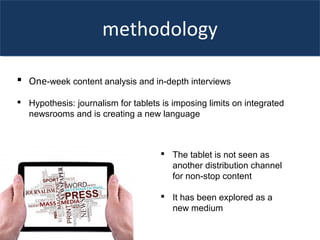 methodology
 One-week content analysis and in-depth interviews
 Hypothesis: journalism for tablets is imposing limits on integrated
newsrooms and is creating a new language
 The tablet is not seen as
another distribution channel
for non-stop content
 It has been explored as a
new medium
 