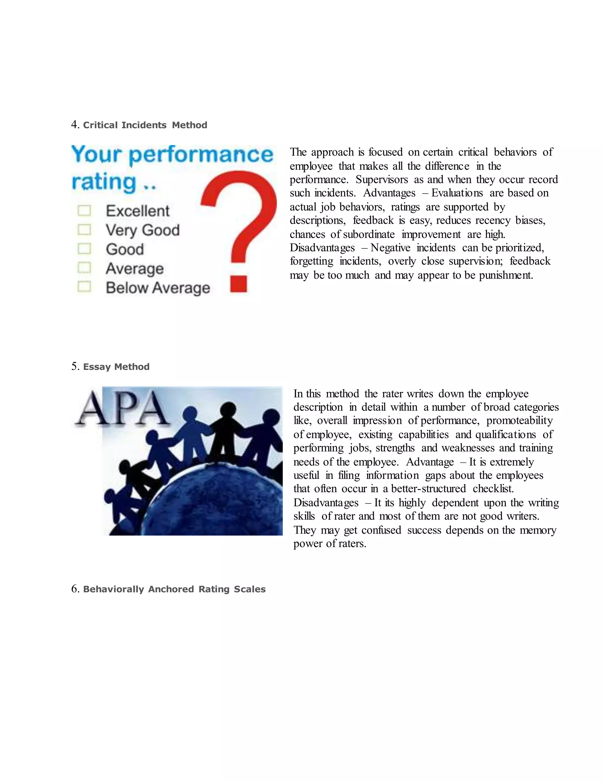 4. Critical Incidents Method
The approach is focused on certain critical behaviors of
employee that makes all the difference in the
performance. Supervisors as and when they occur record
such incidents. Advantages – Evaluations are based on
actual job behaviors, ratings are supported by
descriptions, feedback is easy, reduces recency biases,
chances of subordinate improvement are high.
Disadvantages – Negative incidents can be prioritized,
forgetting incidents, overly close supervision; feedback
may be too much and may appear to be punishment.
5. Essay Method
In this method the rater writes down the employee
description in detail within a number of broad categories
like, overall impression of performance, promoteability
of employee, existing capabilities and qualifications of
performing jobs, strengths and weaknesses and training
needs of the employee. Advantage – It is extremely
useful in filing information gaps about the employees
that often occur in a better-structured checklist.
Disadvantages – It its highly dependent upon the writing
skills of rater and most of them are not good writers.
They may get confused success depends on the memory
power of raters.
6. Behaviorally Anchored Rating Scales
 