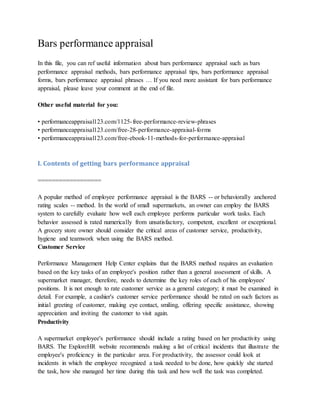 Bars performance appraisal
In this file, you can ref useful information about bars performance appraisal such as bars
performance appraisal methods, bars performance appraisal tips, bars performance appraisal
forms, bars performance appraisal phrases … If you need more assistant for bars performance
appraisal, please leave your comment at the end of file.
Other useful material for you:
• performanceappraisal123.com/1125-free-performance-review-phrases
• performanceappraisal123.com/free-28-performance-appraisal-forms
• performanceappraisal123.com/free-ebook-11-methods-for-performance-appraisal
I. Contents of getting bars performance appraisal
==================
A popular method of employee performance appraisal is the BARS -- or behaviorally anchored
rating scales -- method. In the world of small supermarkets, an owner can employ the BARS
system to carefully evaluate how well each employee performs particular work tasks. Each
behavior assessed is rated numerically from unsatisfactory, competent, excellent or exceptional.
A grocery store owner should consider the critical areas of customer service, productivity,
hygiene and teamwork when using the BARS method.
Customer Service
Performance Management Help Center explains that the BARS method requires an evaluation
based on the key tasks of an employee's position rather than a general assessment of skills. A
supermarket manager, therefore, needs to determine the key roles of each of his employees'
positions. It is not enough to rate customer service as a general category; it must be examined in
detail. For example, a cashier's customer service performance should be rated on such factors as
initial greeting of customer, making eye contact, smiling, offering specific assistance, showing
appreciation and inviting the customer to visit again.
Productivity
A supermarket employee's performance should include a rating based on her productivity using
BARS. The ExploreHR website recommends making a list of critical incidents that illustrate the
employee's proficiency in the particular area. For productivity, the assessor could look at
incidents in which the employee recognized a task needed to be done, how quickly she started
the task, how she managed her time during this task and how well the task was completed.
 