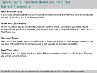 Tips to write interview thank you letter for 
bar staff (continue…) 
What You Didn't Say 
If there was something that you wish you had mentioned during the interview, here's your chance 
to say it by including it in your thank you letter. 
Thank You Letter Basics 
Thank you letters can be handwritten, typed or sent via email. Each thank you letter should 
include a thank you for the interview, your interest in the job, your qualifications and skills, and a 
final thank you. 
Short and Simple 
Keep your thank you letters short and simple, but do use the letter to reiterate your interest in the 
job, your enthusiasm for the company and to sell yourself as the ideal candidate. 
Proof Your Letter 
Spell check and proof your thank you letter. Then ask someone else to proof it for you. That way 
you will be sure it's perfect. 
Top materials: top 7 interview thank you lettersamples, top 8 resumes samples, free ebook: 75 interview questions and answer 
Interview questions and answers – free download/ pdf and ppt file 
 