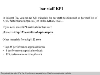 bar staff KPI 
In this ppt file, you can ref KPI materials for bar staff position such as bar staff list of 
KPIs, performance appraisal, job skills, KRAs, BSC… 
If you need more KPI materials for bar staff, 
please visit: kpi123.com/list-of-kpi-samples 
Other materials from: kpi123.com 
• Top 28 performance appraisal forms 
• 11 performance appraisal methods 
• 1125 performance review phrases 
Top materials: top sales KPIs, Top 28 performance appraisal forms, 11 performance appraisal methods 
Interview questions and answers – free download/ pdf and ppt file 
 