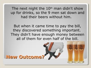 New Outcome? <ul><li>The next night the 10 th  man didn't show up for drinks, so the 9 men sat down and had their beers wi...