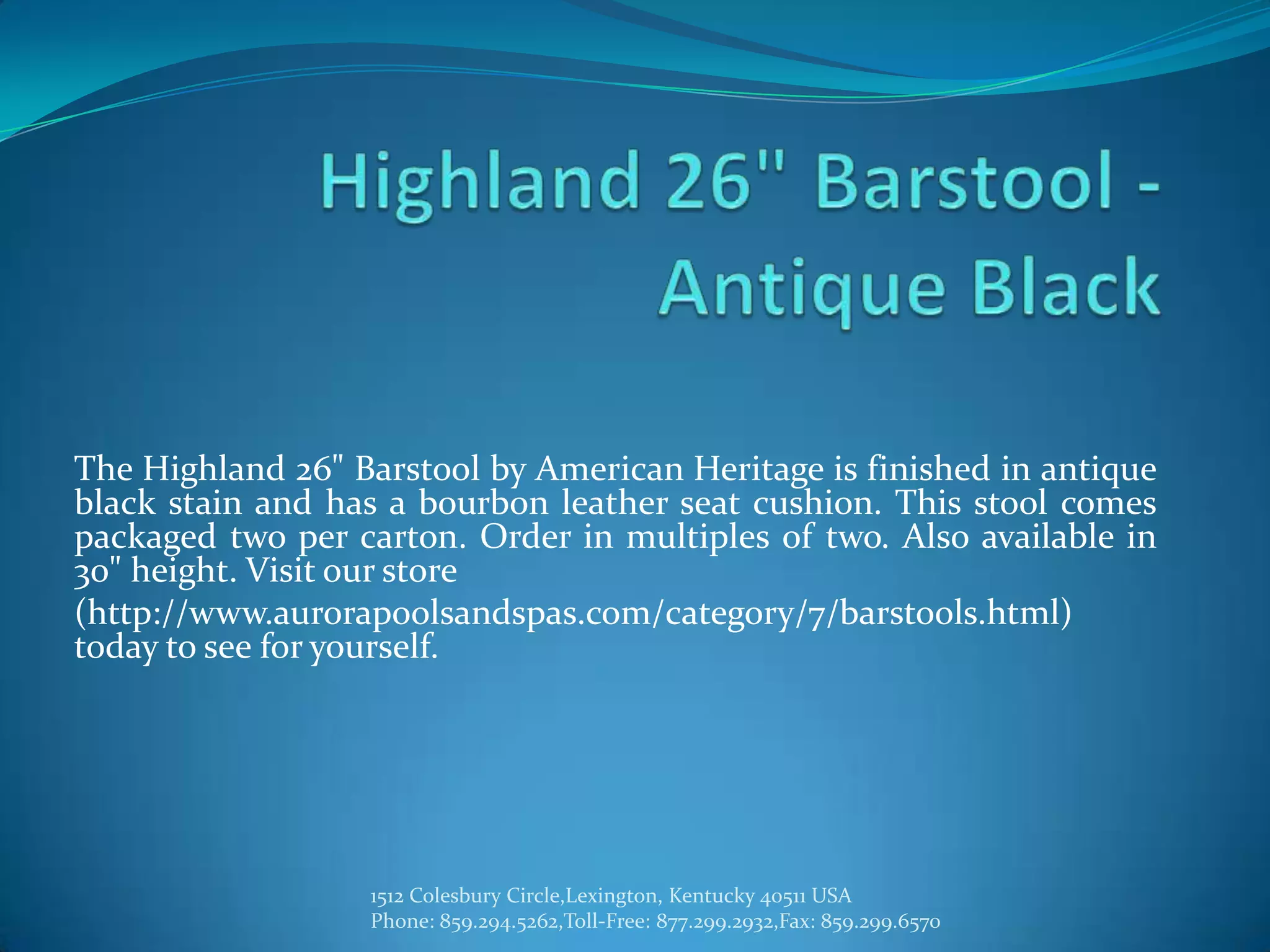 The Highland 26" Barstool by American Heritage is finished in antique
black stain and has a bourbon leather seat cushion. This stool comes
packaged two per carton. Order in multiples of two. Also available in
30" height. Visit our store
(http://www.aurorapoolsandspas.com/category/7/barstools.html)
today to see for yourself.




                  1512 Colesbury Circle,Lexington, Kentucky 40511 USA
                  Phone: 859.294.5262,Toll-Free: 877.299.2932,Fax: 859.299.6570
 