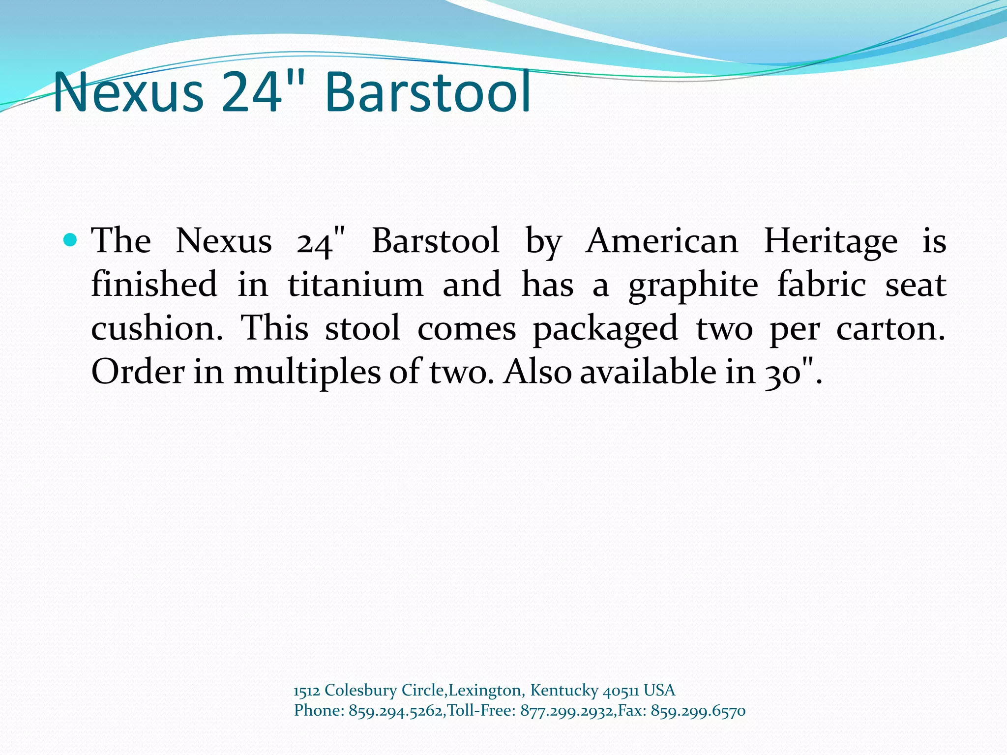 Nexus 24" Barstool

 The Nexus 24" Barstool by American Heritage is
 finished in titanium and has a graphite fabric seat
 cushion. This stool comes packaged two per carton.
 Order in multiples of two. Also available in 30".




             1512 Colesbury Circle,Lexington, Kentucky 40511 USA
             Phone: 859.294.5262,Toll-Free: 877.299.2932,Fax: 859.299.6570
 