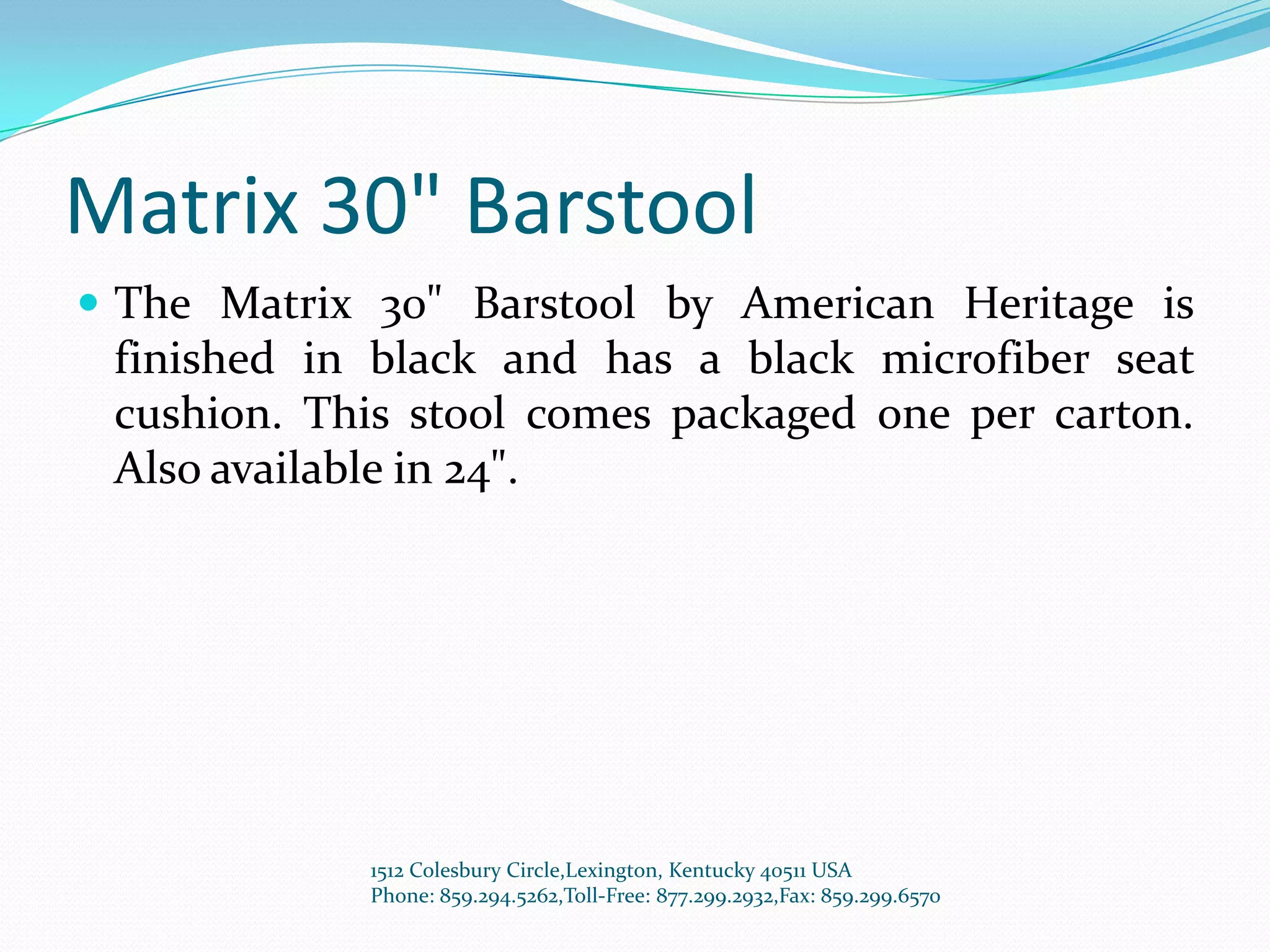 Matrix 30" Barstool
 The Matrix 30" Barstool by American Heritage is
 finished in black and has a black microfiber seat
 cushion. This stool comes packaged one per carton.
 Also available in 24".




            1512 Colesbury Circle,Lexington, Kentucky 40511 USA
            Phone: 859.294.5262,Toll-Free: 877.299.2932,Fax: 859.299.6570
 