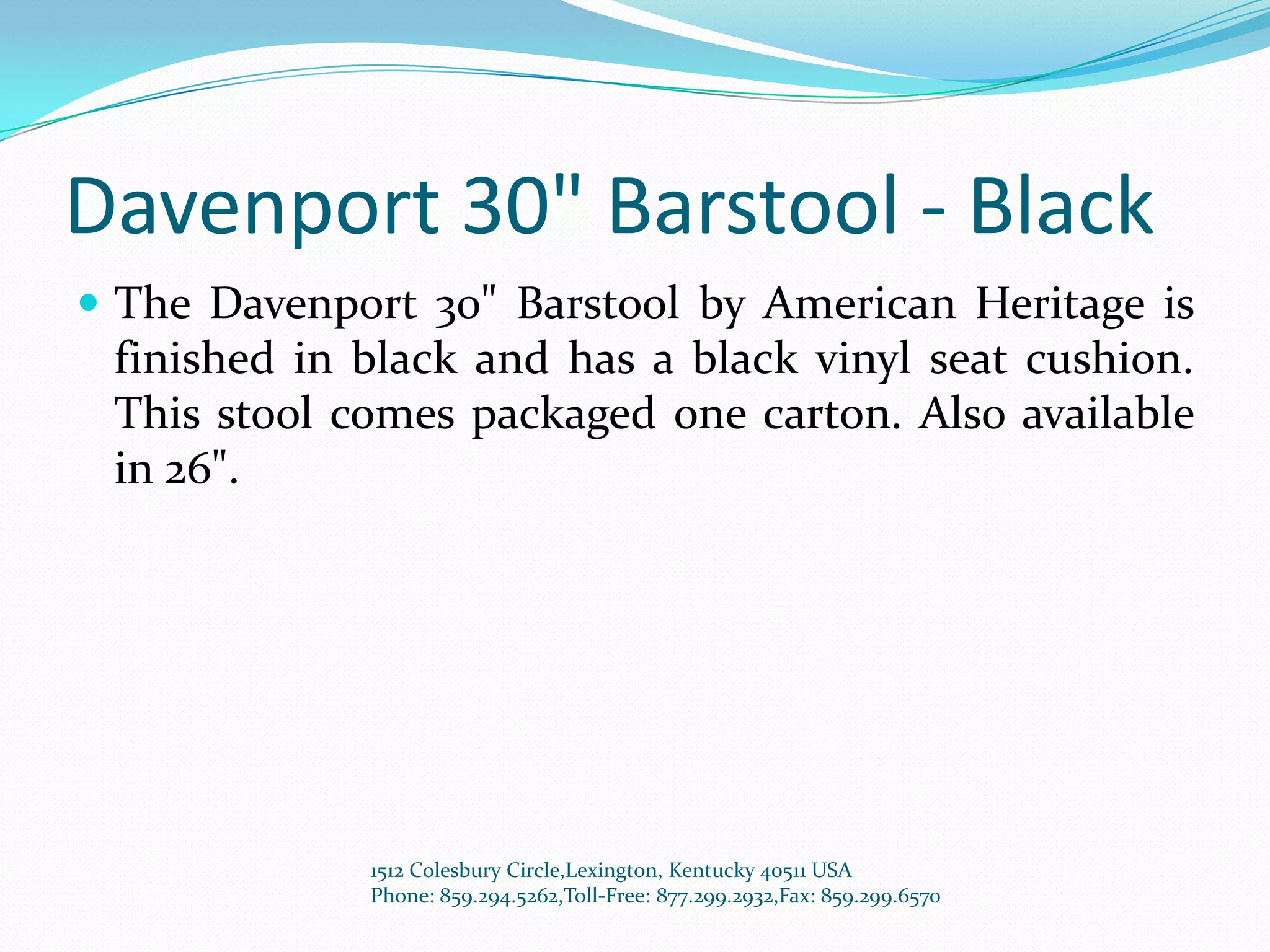 Davenport 30" Barstool - Black
 The Davenport 30" Barstool by American Heritage is
 finished in black and has a black vinyl seat cushion.
 This stool comes packaged one carton. Also available
 in 26".




             1512 Colesbury Circle,Lexington, Kentucky 40511 USA
             Phone: 859.294.5262,Toll-Free: 877.299.2932,Fax: 859.299.6570
 