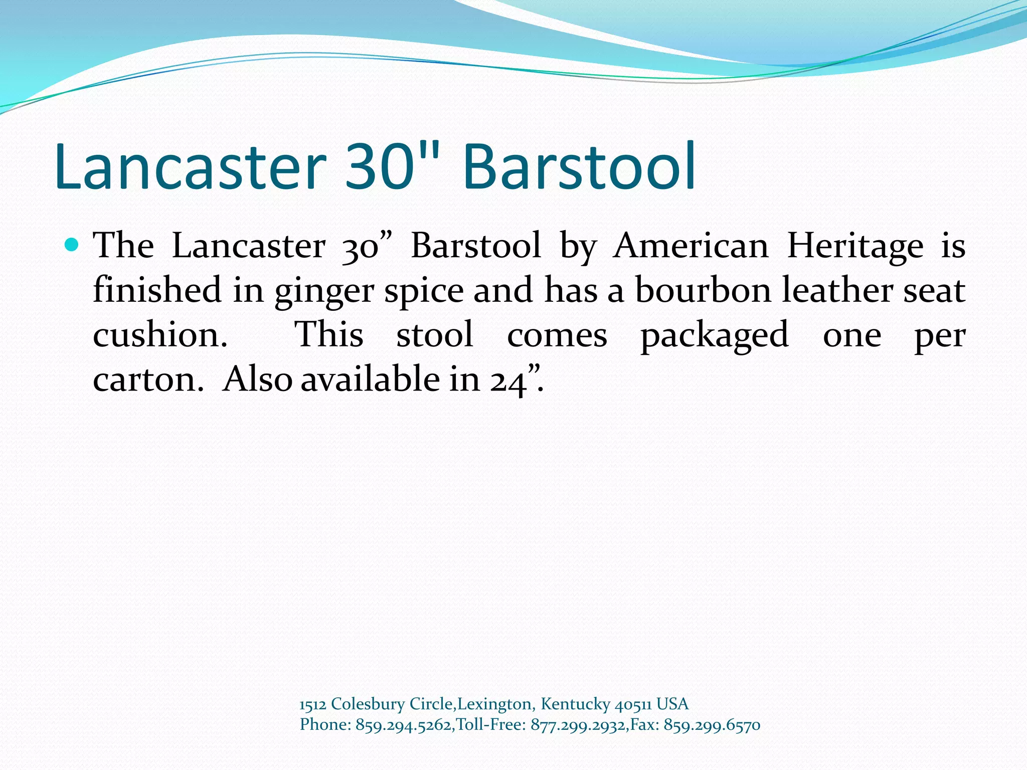 Lancaster 30" Barstool
 The Lancaster 30” Barstool by American Heritage is
 finished in ginger spice and has a bourbon leather seat
 cushion.     This stool comes packaged one per
 carton. Also available in 24”.




              1512 Colesbury Circle,Lexington, Kentucky 40511 USA
              Phone: 859.294.5262,Toll-Free: 877.299.2932,Fax: 859.299.6570
 