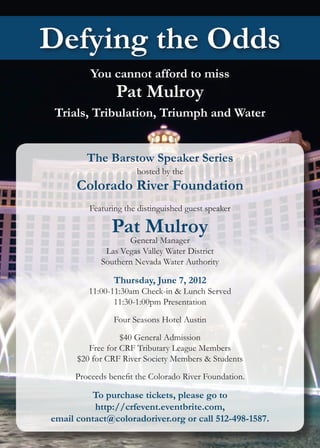 Defying the Odds
         You cannot afford to miss
                Pat Mulroy
 Trials, Tribulation, Triumph and Water


        The Barstow Speaker Series
                      hosted by the
      Colorado River Foundation
         Featuring the distinguished guest speaker

               Pat Mulroy
                   General Manager
             Las Vegas Valley Water District
            Southern Nevada Water Authority

                Thursday, June 7, 2012
         11:00-11:30am Check-in & Lunch Served
                11:30-1:00pm Presentation

                Four Seasons Hotel Austin

                  $40 General Admission
         Free for CRF Tributary League Members
      $20 for CRF River Society Members & Students

     Proceeds benefit the Colorado River Foundation.

         To purchase tickets, please go to
          http://crfevent.eventbrite.com,
email contact@coloradoriver.org or call 512-498-1587.
 