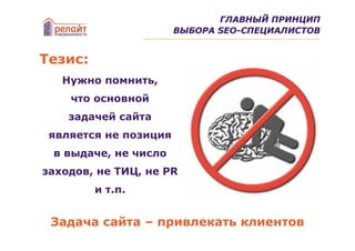 ГЛАВНЫЙ ПРИНЦИП
                       ВЫБОРА SEO-СПЕЦИАЛИСТОВ


Тезис:
   Нужно помнить,
    что основной
    задачей сайта
 является не позиция
 в выдаче, не число
заходов, не ТИЦ, не PR
         и т.п.


 Задача сайта – привлекать клиентов
 