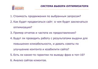 СИСТЕМА ВЫБОРА ОПТИМИЗАТОРА



1. Стоимость продвижения по выбранным запросам?

2. Как будет продвигаться сайт: в чем будет заключаться

  оптимизация?

3. Пример отчетов и частота их предоставления?

4. Будут ли проводить работу с результатами выдачи для

  повышения кликабельности, и давать советы по

  улучшению контента и юзабилити сайта?

5. Есть ли какие-то гарантии по выводу фраз в топ-10?

6. Анализ сайтов клиентов.
 