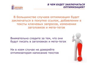 В ЧЕМ БУДЕТ ЗАКЛЮЧАТЬСЯ
                                   ОПТИМИЗАЦИЯ?



 В большинстве случаев оптимизация будет
заключаться в покупке ссылок, добавлении в
   тексты ключевых запросов, изменении
          заголовков и мета-тегов


Внимательно следите за тем, что они
будут писать в заголовках и мета-тегах


Ни в коем случае не доверяйте
оптимизаторам написание текстов
 