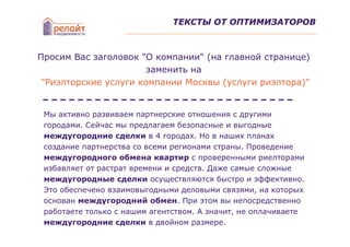 ТЕКСТЫ ОТ ОПТИМИЗАТОРОВ



Просим Вас заголовок "О компании" (на главной странице)
                       заменить на
 "Риэлторские услуги компании Москвы (услуги риэлтора)"


 Мы активно развиваем партнерские отношения с другими
 городами. Сейчас мы предлагаем безопасные и выгодные
 междугородние сделки в 4 городах. Но в наших планах
 создание партнерства со всеми регионами страны. Проведение
 междугородного обмена квартир с проверенными риелторами
 избавляет от растрат времени и средств. Даже самые сложные
 междугородные сделки осуществляются быстро и эффективно.
 Это обеспечено взаимовыгодными деловыми связями, на которых
 основан междугородний обмен. При этом вы непосредственно
 работаете только с нашим агентством. А значит, не оплачиваете
 междугородние сделки в двойном размере.
 