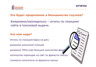 ОТЧЕТЫ



Что будет предложено в большинстве случаев?

Ежедневно/еженедельно – отчеты по позициям
сайта в поисковой выдаче.


Что нам надо?

Отчеты по позициям фраз на дату

динамика изменений позиций

динамика ТОПа (при большом количестве фраз)

количество переходов на сайт по фразе/по поиску

стоимость посетителя по фразе/по поиску
 