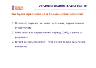 ГАРАНТИИ ВЫВОДА ФРАЗ В ТОП-10


Что будет предложено в большинстве случаев?


1. Оплата по двум частям: одна постоянная, другая зависит

  от результата

2. Либо оплата за определенный период 100%, а далее от

  результата

3. Штраф за невыполнение – пока я знаю только одну такую

  компанию
 