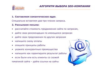 АЛГОРИТМ ВЫБОРА SEO-КОМПАНИИ



1. Составляем семантическое ядро.
Специально вставляем два-три плохих запроса.
2. Рассылаем письма:
• рассчитайте стоимость продвижения сайта по запросам,
• дайте свои рекомендации по имеющимся запросам
• дайте свои предложения по другим запросам
• напишите схему оплаты
• опишите принципы работы
• укажите конкурентные преимущества
• напишите как гарантируете результат работы
• если были или есть клиенты со схожей
тематикой сайта – дайте ссылки на сайты
 