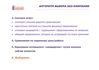 АЛГОРИТМ ВЫБОРА SEO-КОМПАНИИ




3. Смотрим ответ:
• отсекаем слишком дорогие предложения
• пристально смотрим на слишком дешевые предложения
• отсекаем кандидатов с «дурацкими» предложениями по запросам
• убираем предложения, которые не устраивают по иным причинам

4. Сравниваем по параметру цена/работа


5. Оцениваем оставшихся «кандидатов» путем анализа
  сайтов клиентов.


6. Выбираем.
 