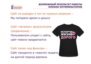 ВОЗМОЖНЫЙ РЕЗУЛЬТАТ РАБОТЫ
                        ПЛОХИХ ОПТИМИЗАТОРОВ


Сайт не выведен в топ по нужным запросам –
Мы потеряли время и деньги


Сайт «загажен» результатами
продвижения –
Пользователи уходят с сайта,
сайт тяжело продвигается


Сайт попал под фильтры –
Сайт находится в «хвосте» выдачи
на долгий период времени
 