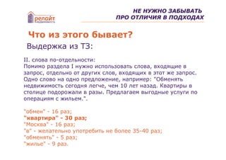 НЕ НУЖНО ЗАБЫВАТЬ
                               ПРО ОТЛИЧИЯ В ПОДХОДАХ


 Что из этого бывает?
 Выдержка из ТЗ:
II. слова по-отдельности:
Помимо раздела I нужно использовать слова, входящие в
запрос, отдельно от других слов, входящих в этот же запрос.
Одно слово на одно предложение, например: "Обменять
недвижимость сегодня легче, чем 10 лет назад. Квартиры в
столице подорожали в разы. Предлагаем выгодные услуги по
операциям с жильем.".

"обмен" - 16 раз;
"квартира" - 30 раз;
"Москва" - 16 раз;
"в" - желательно употребить не более 35-40 раз;
"обменять" - 5 раз;
"жилье" - 9 раз.
 