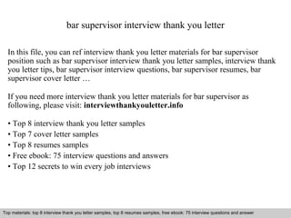 bar supervisor interview thank you letter 
In this file, you can ref interview thank you letter materials for bar supervisor 
position such as bar supervisor interview thank you letter samples, interview thank 
you letter tips, bar supervisor interview questions, bar supervisor resumes, bar 
supervisor cover letter … 
If you need more interview thank you letter materials for bar supervisor as 
following, please visit: interviewthankyouletter.info 
• Top 8 interview thank you letter samples 
• Top 7 cover letter samples 
• Top 8 resumes samples 
• Free ebook: 75 interview questions and answers 
• Top 12 secrets to win every job interviews 
Top materials: top 8 interview thank you letter samples, top 8 resumes samples, free ebook: 75 interview questions and answer 
Interview questions and answers – free download/ pdf and ppt file 
 