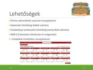 Lehetőségek
Online számonkérés azonnali visszajelzéssel
Gyakorlási lehetőség diákok számára
Feladat(lap) szerkesztési lehetőség (tanár/diák számára)
WEB 2.0 (tartalom létrehozás és megosztás)
+ Feladatok minősítése visszajelzéssel
10:55 13
 