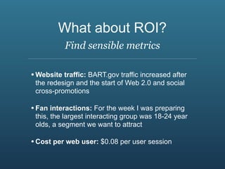 What about ROI?
           Find sensible metrics

• Website traffic: BART.gov traffic increased after
 the redesign and the start of Web 2.0 and social
 cross-promotions

• Fan interactions: For the week I was preparing
 this, the largest interacting group was 18-24 year
 olds, a segment we want to attract

• Cost per web user: $0.08 per user session
 