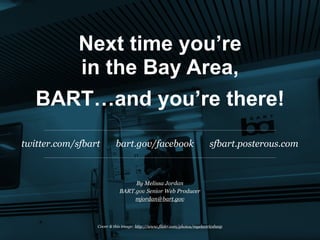 Next time you’re
      in the Bay Area,
   BART…and you’re there!
twitter.com/sfbart        bart.gov/facebook                               sfbart.posterous.com



                                 By Melissa Jordan
                            BART.gov Senior Web Producer
                                 mjordan@bart.gov



                 Cover & this image: http://www.flickr.com/photos/myelectricsheep
 