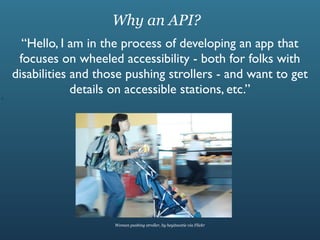 Why an API?
      “Hello, I am in the process of developing an app that
     focuses on wheeled accessibility - both for folks with
    disabilities and those pushing strollers - and want to get
I
                 details on accessible stations, etc.”




                        Woman pushing stroller, by heyitscatie via Flickr
 