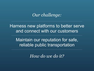 Our challenge:

Harness new platforms to better serve
  and connect with our customers
   Maintain our reputation for safe,
    reliable public transportation

          How do we do it?
 