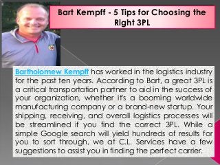 Bart Kempff - 5 Tips for Choosing the
Right 3PL
Bartholomew Kempff has worked in the logistics industry
for the past ten years. According to Bart, a great 3PL is
a critical transportation partner to aid in the success of
your organization, whether it's a booming worldwide
manufacturing company or a brand-new startup. Your
shipping, receiving, and overall logistics processes will
be streamlined if you find the correct 3PL. While a
simple Google search will yield hundreds of results for
you to sort through, we at C.L. Services have a few
suggestions to assist you in finding the perfect carrier.
 